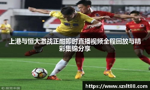 上港与恒大激战正酣即时直播视频全程回放与精彩集锦分享